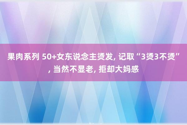 果肉系列 50+女东说念主烫发， 记取“3烫3不烫”， 当然不显老， 拒却大妈感