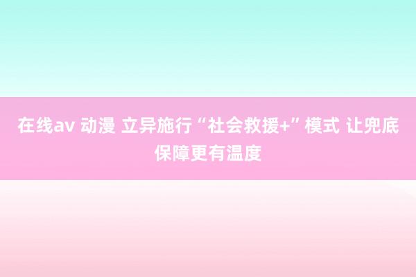 在线av 动漫 立异施行“社会救援+”模式 让兜底保障更有温度