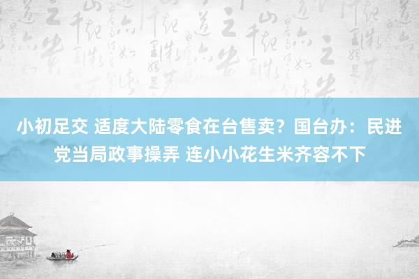 小初足交 适度大陆零食在台售卖？国台办：民进党当局政事操弄 连小小花生米齐容不下