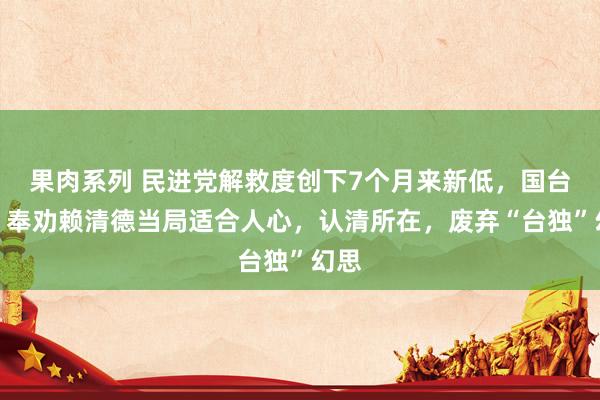 果肉系列 民进党解救度创下7个月来新低，国台办：奉劝赖清德当局适合人心，认清所在，废弃“台独”幻思