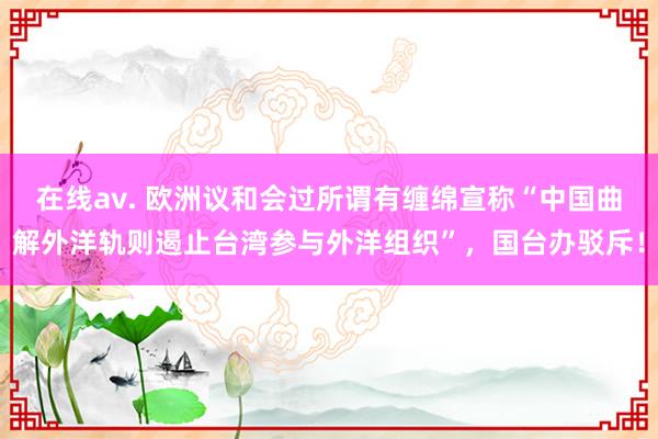 在线av. 欧洲议和会过所谓有缠绵宣称“中国曲解外洋轨则遏止台湾参与外洋组织”，国台办驳斥！