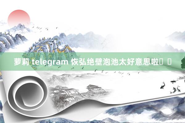 萝莉 telegram 恢弘绝壁泡池太好意思啦♨️