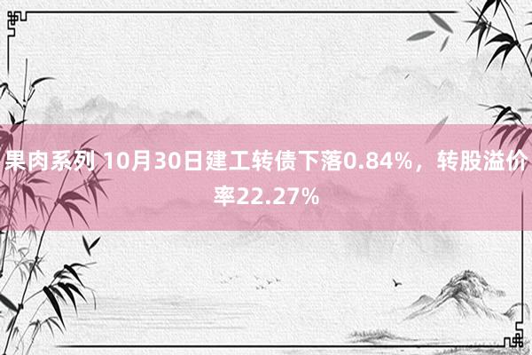 果肉系列 10月30日建工转债下落0.84%，转股溢价率22.27%