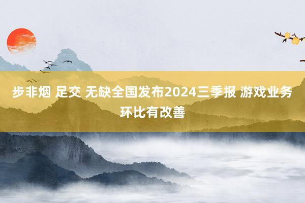 步非烟 足交 无缺全国发布2024三季报 游戏业务环比有改善