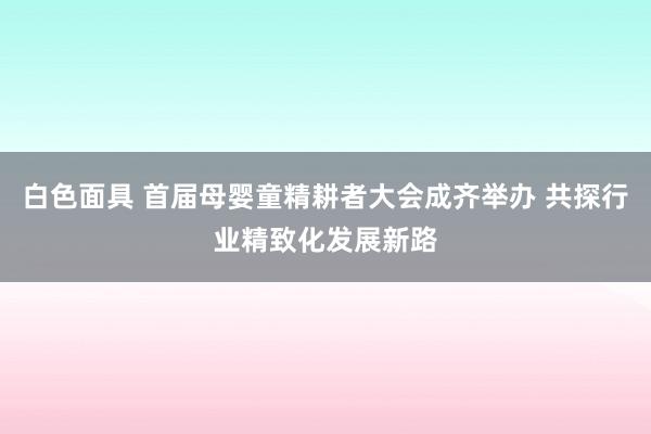 白色面具 首届母婴童精耕者大会成齐举办 共探行业精致化发展新路