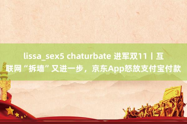 lissa_sex5 chaturbate 进军双11丨互联网“拆墙”又进一步，京东App怒放支付宝付款