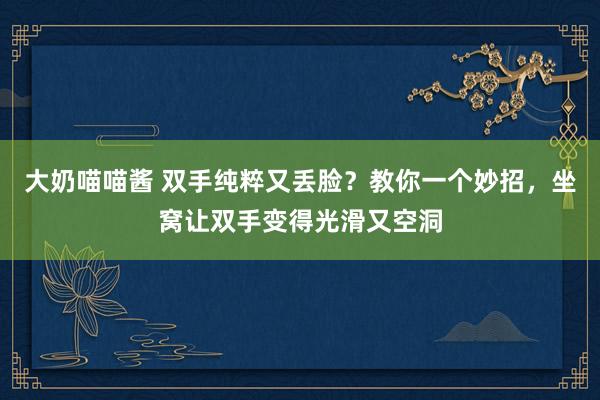 大奶喵喵酱 双手纯粹又丢脸？教你一个妙招，坐窝让双手变得光滑又空洞