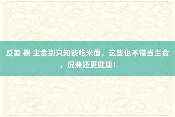 反差 裸 主食别只知谈吃米面，这些也不错当主食，况兼还更健康！