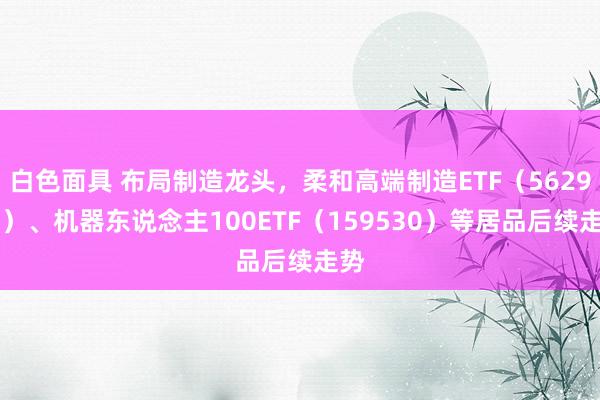 白色面具 布局制造龙头，柔和高端制造ETF（562910）、机器东说念主100ETF（159530）等居品后续走势