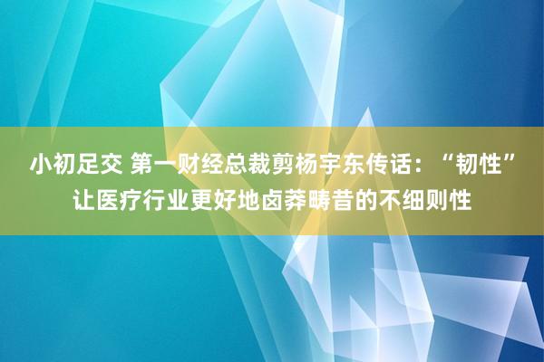 小初足交 第一财经总裁剪杨宇东传话：“韧性”让医疗行业更好地卤莽畴昔的不细则性