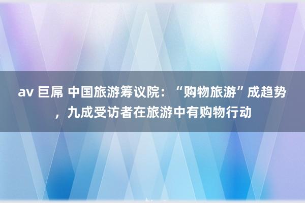 av 巨屌 中国旅游筹议院：“购物旅游”成趋势，九成受访者在旅游中有购物行动