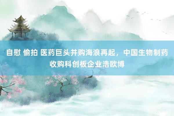 自慰 偷拍 医药巨头并购海浪再起，中国生物制药收购科创板企业浩欧博