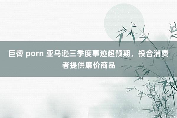 巨臀 porn 亚马逊三季度事迹超预期，投合消费者提供廉价商品