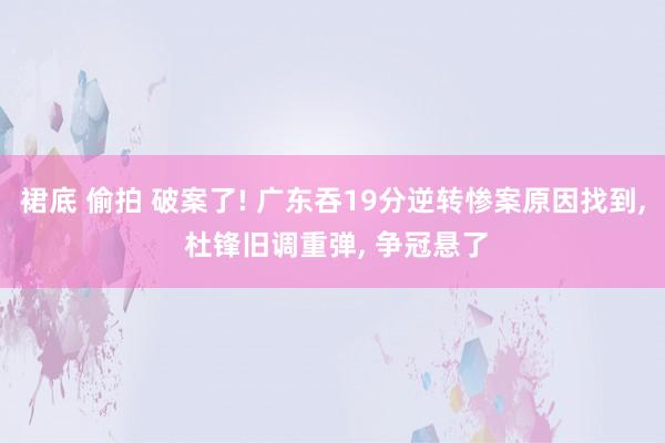 裙底 偷拍 破案了! 广东吞19分逆转惨案原因找到， 杜锋旧调重弹， 争冠悬了