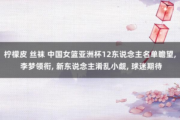 柠檬皮 丝袜 中国女篮亚洲杯12东说念主名单瞻望， 李梦领衔， 新东说念主淆乱小觑， 球迷期待