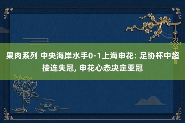 果肉系列 中央海岸水手0-1上海申花: 足协杯中超接连失冠， 申花心态决定亚冠