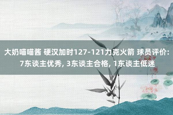 大奶喵喵酱 硬汉加时127-121力克火箭 球员评价: 7东谈主优秀， 3东谈主合格， 1东谈主低迷