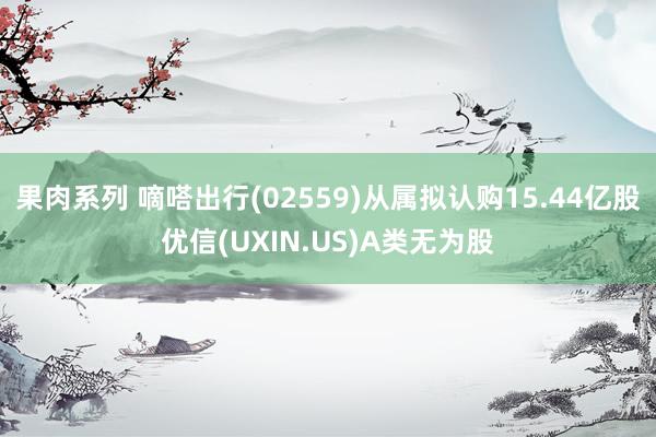 果肉系列 嘀嗒出行(02559)从属拟认购15.44亿股优信(UXIN.US)A类无为股