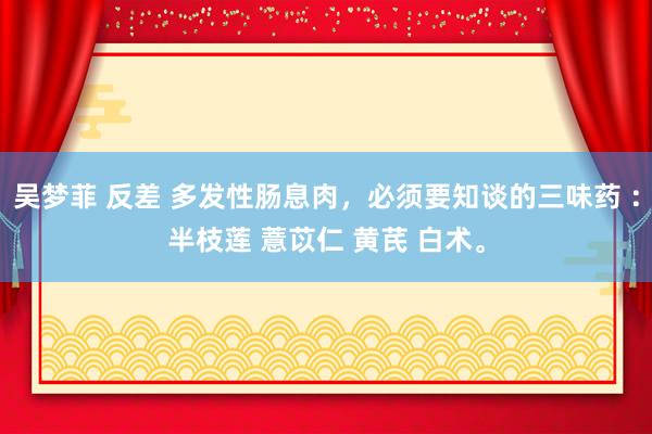 吴梦菲 反差 多发性肠息肉，必须要知谈的三味药 ：半枝莲 薏苡仁 黄芪 白术。