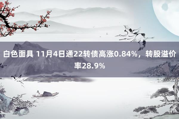 白色面具 11月4日通22转债高涨0.84%，转股溢价率28.9%