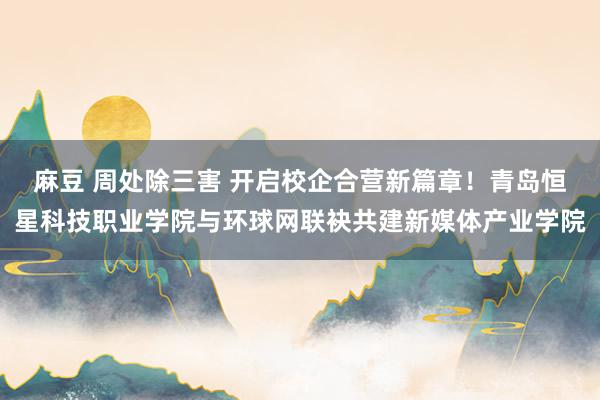 麻豆 周处除三害 开启校企合营新篇章！青岛恒星科技职业学院与环球网联袂共建新媒体产业学院