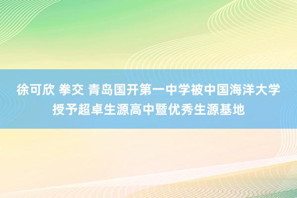 徐可欣 拳交 青岛国开第一中学被中国海洋大学授予超卓生源高中暨优秀生源基地