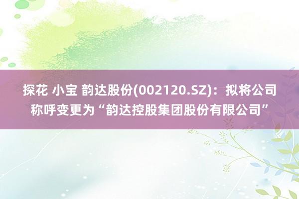 探花 小宝 韵达股份(002120.SZ)：拟将公司称呼变更为“韵达控股集团股份有限公司”