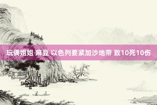 玩偶姐姐 麻豆 以色列要紧加沙地带 致10死10伤