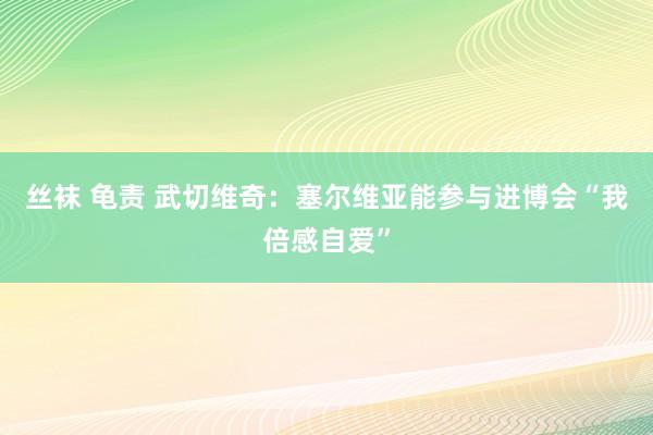 丝袜 龟责 武切维奇：塞尔维亚能参与进博会“我倍感自爱”