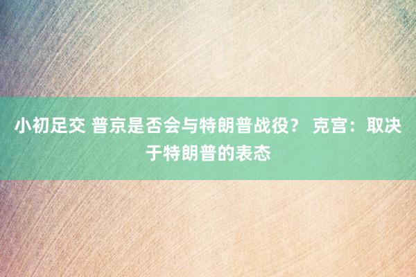 小初足交 普京是否会与特朗普战役？ 克宫：取决于特朗普的表态