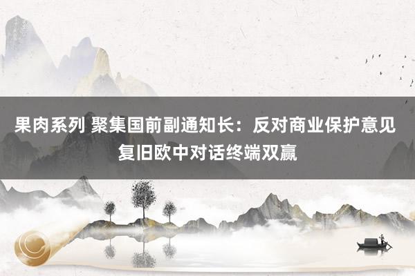 果肉系列 聚集国前副通知长：反对商业保护意见 复旧欧中对话终端双赢