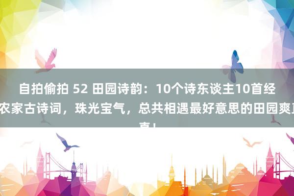 自拍偷拍 52 田园诗韵：10个诗东谈主10首经典农家古诗词，珠光宝气，总共相遇最好意思的田园爽直！