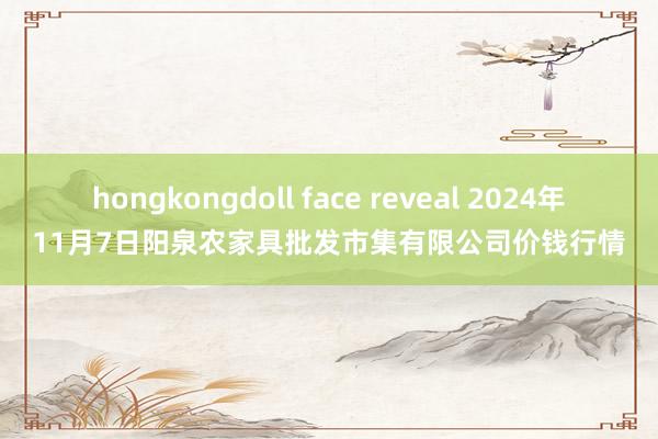 hongkongdoll face reveal 2024年11月7日阳泉农家具批发市集有限公司价钱行情