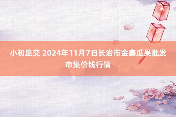 小初足交 2024年11月7日长治市金鑫瓜果批发市集价钱行情