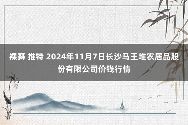 裸舞 推特 2024年11月7日长沙马王堆农居品股份有限公司价钱行情