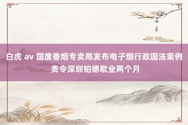 白虎 av 国度香烟专卖局发布电子烟行政国法案例 责令深圳铂德歇业两个月