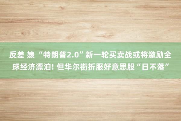 反差 婊 “特朗普2.0”新一轮买卖战或将激励全球经济漂泊! 但华尔街折服好意思股“日不落”