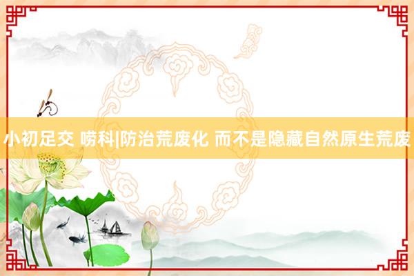 小初足交 唠科|防治荒废化 而不是隐藏自然原生荒废