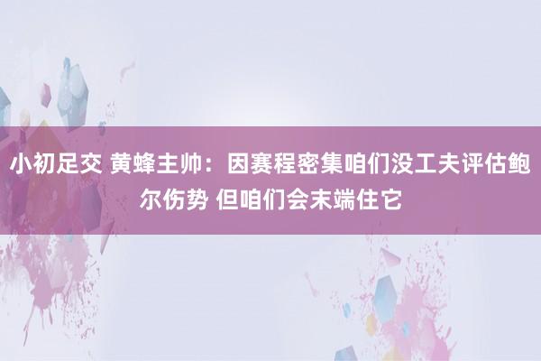 小初足交 黄蜂主帅：因赛程密集咱们没工夫评估鲍尔伤势 但咱们会末端住它