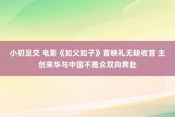 小初足交 电影《如父如子》首映礼无缺收官 主创来华与中国不雅众双向奔赴