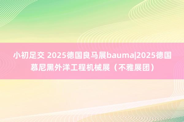 小初足交 2025德国良马展bauma|2025德国慕尼黑外洋工程机械展（不雅展团）