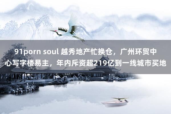 91porn soul 越秀地产忙换仓，广州环贸中心写字楼易主，年内斥资超219亿到一线城市买地