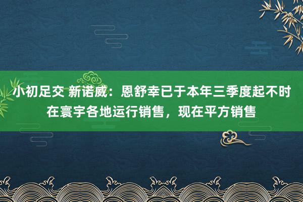 小初足交 新诺威：恩舒幸已于本年三季度起不时在寰宇各地运行销售，现在平方销售