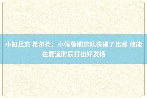 小初足交 希尔德：小佩顿助球队获得了比赛 他能在要道时辰打出好发扬