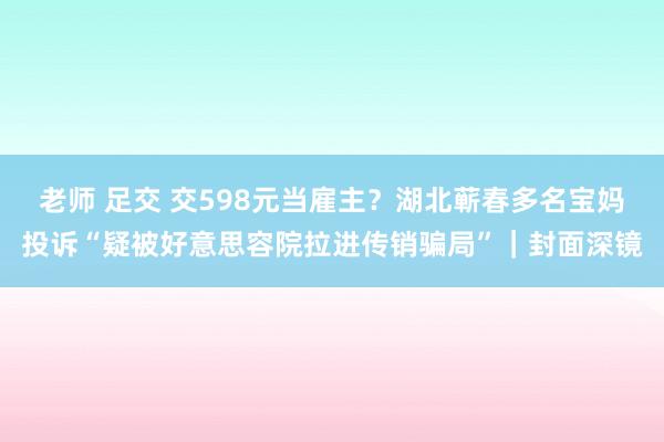 老师 足交 交598元当雇主？湖北蕲春多名宝妈投诉“疑被好意思容院拉进传销骗局”｜封面深镜