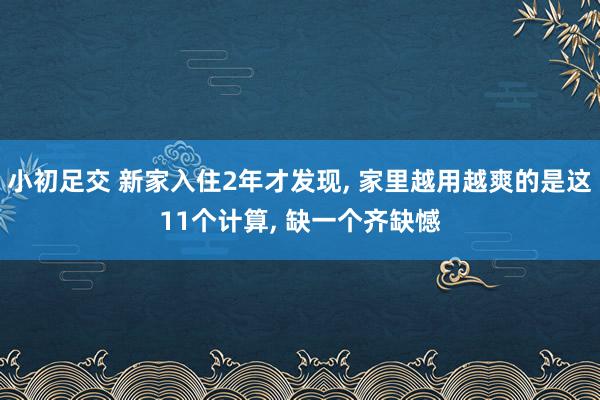 小初足交 新家入住2年才发现， 家里越用越爽的是这11个计算， 缺一个齐缺憾