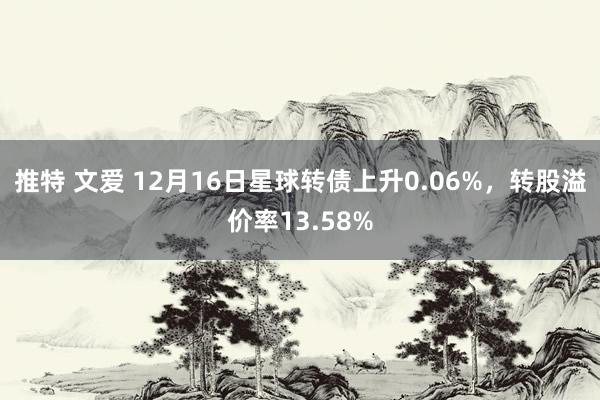 推特 文爱 12月16日星球转债上升0.06%，转股溢价率13.58%