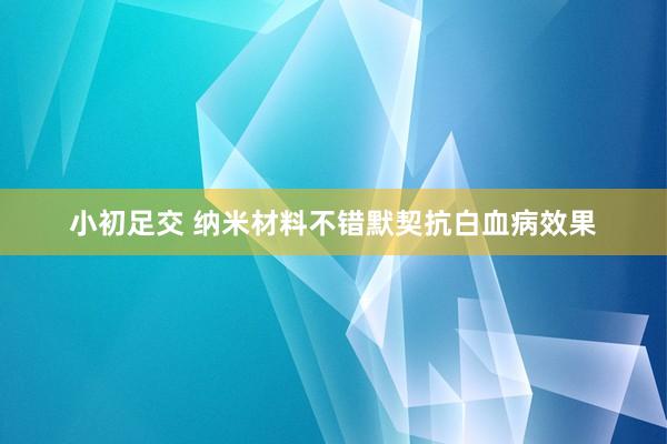 小初足交 纳米材料不错默契抗白血病效果