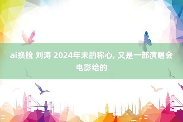 ai换脸 刘涛 2024年末的称心， 又是一部演唱会电影给的