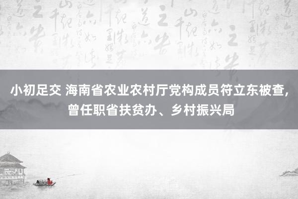 小初足交 海南省农业农村厅党构成员符立东被查， 曾任职省扶贫办、乡村振兴局